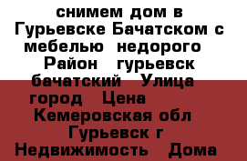 снимем дом в Гурьевске,Бачатском с мебелью ,недорого › Район ­ гурьевск,бачатский › Улица ­ город › Цена ­ 2 000 - Кемеровская обл., Гурьевск г. Недвижимость » Дома, коттеджи, дачи аренда   . Кемеровская обл.,Гурьевск г.